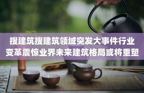 搜建筑搜建筑领域突发大事件行业变革震惊业界未来建筑格局或将重塑