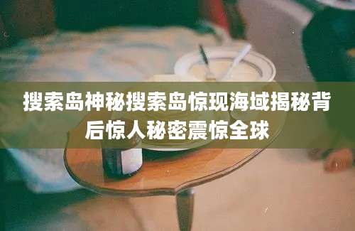 搜索岛神秘搜索岛惊现海域揭秘背后惊人秘密震惊全球