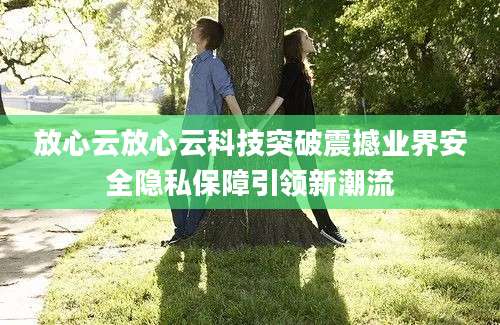 放心云放心云科技突破震撼业界安全隐私保障引领新潮流