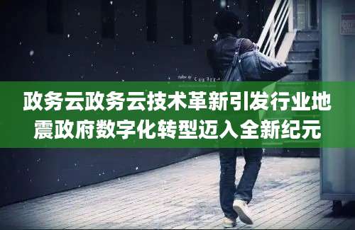 政务云政务云技术革新引发行业地震政府数字化转型迈入全新纪元