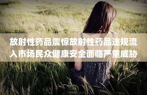 放射性药品震惊放射性药品违规流入市场民众健康安全面临严重威胁
