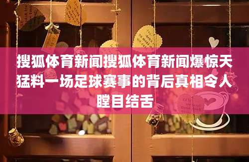 搜狐体育新闻搜狐体育新闻爆惊天猛料一场足球赛事的背后真相令人瞠目结舌