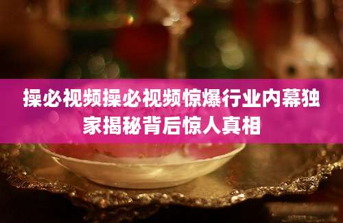 操必视频操必视频惊爆行业内幕独家揭秘背后惊人真相