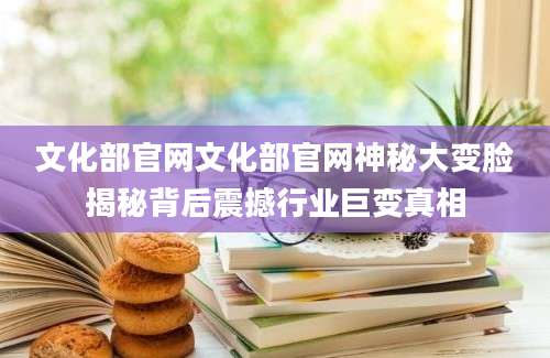 文化部官网文化部官网神秘大变脸揭秘背后震撼行业巨变真相