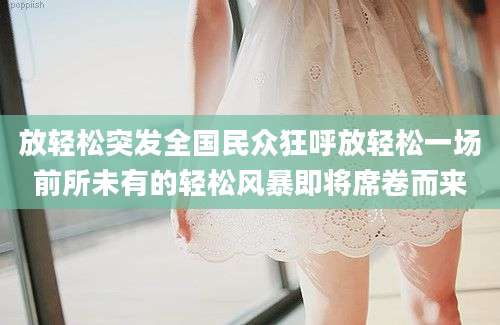 放轻松突发全国民众狂呼放轻松一场前所未有的轻松风暴即将席卷而来