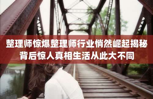 整理师惊爆整理师行业悄然崛起揭秘背后惊人真相生活从此大不同