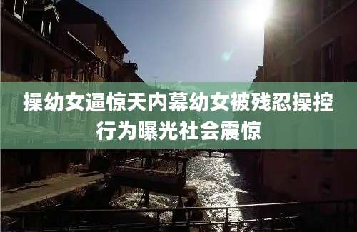 操幼女逼惊天内幕幼女被残忍操控行为曝光社会震惊