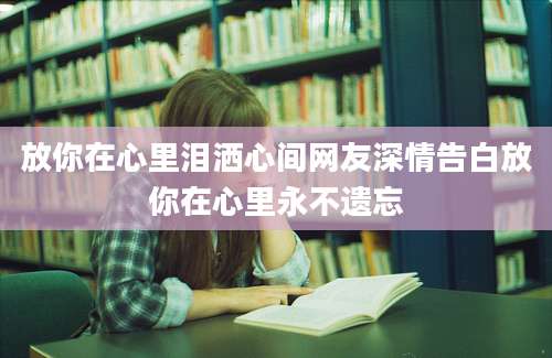 放你在心里泪洒心间网友深情告白放你在心里永不遗忘