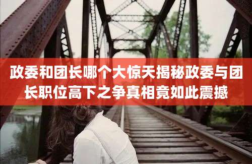 政委和团长哪个大惊天揭秘政委与团长职位高下之争真相竟如此震撼