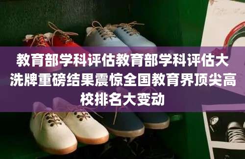 教育部学科评估教育部学科评估大洗牌重磅结果震惊全国教育界顶尖高校排名大变动
