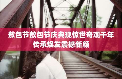 敖包节敖包节庆典现惊世奇观千年传承焕发震撼新颜