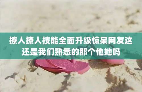 撩人撩人技能全面升级惊呆网友这还是我们熟悉的那个他她吗