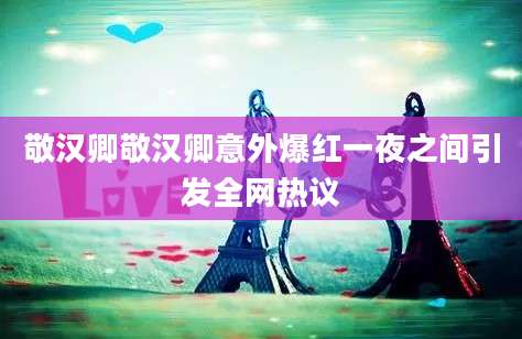 敬汉卿敬汉卿意外爆红一夜之间引发全网热议