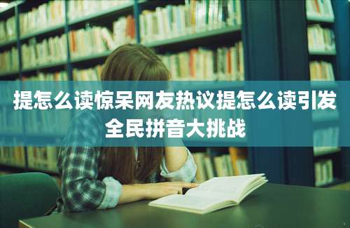 提怎么读惊呆网友热议提怎么读引发全民拼音大挑战