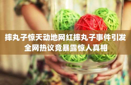 摔丸子惊天动地网红摔丸子事件引发全网热议竟暴露惊人真相
