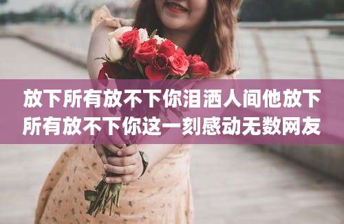 放下所有放不下你泪洒人间他放下所有放不下你这一刻感动无数网友