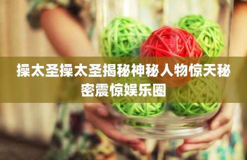 操太圣操太圣揭秘神秘人物惊天秘密震惊娱乐圈