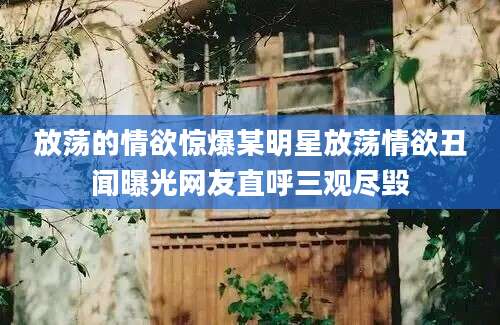 放荡的情欲惊爆某明星放荡情欲丑闻曝光网友直呼三观尽毁
