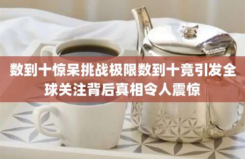 数到十惊呆挑战极限数到十竟引发全球关注背后真相令人震惊