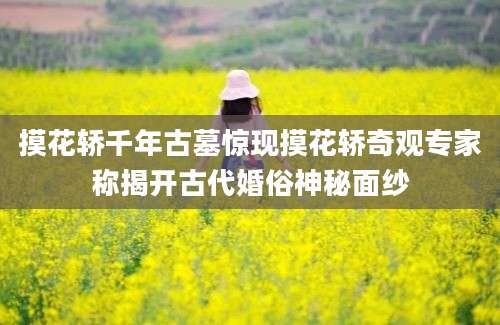 摸花轿千年古墓惊现摸花轿奇观专家称揭开古代婚俗神秘面纱