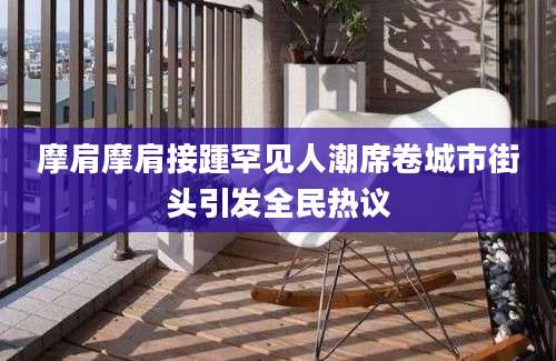 摩肩摩肩接踵罕见人潮席卷城市街头引发全民热议