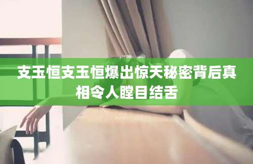 支玉恒支玉恒爆出惊天秘密背后真相令人瞠目结舌