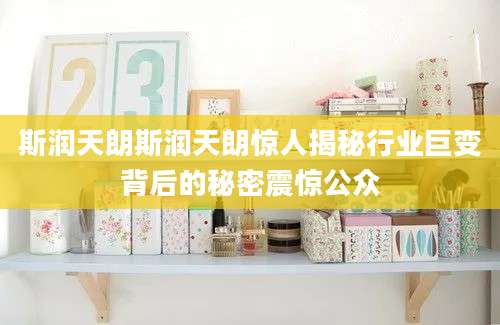 斯润天朗斯润天朗惊人揭秘行业巨变背后的秘密震惊公众