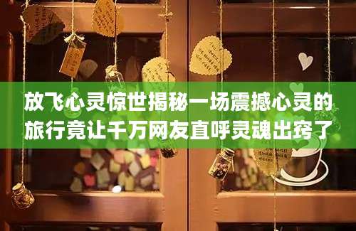 放飞心灵惊世揭秘一场震撼心灵的旅行竟让千万网友直呼灵魂出窍了
