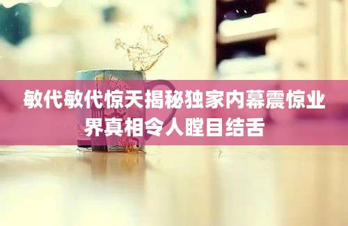敏代敏代惊天揭秘独家内幕震惊业界真相令人瞠目结舌