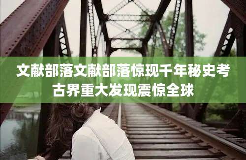 文献部落文献部落惊现千年秘史考古界重大发现震惊全球