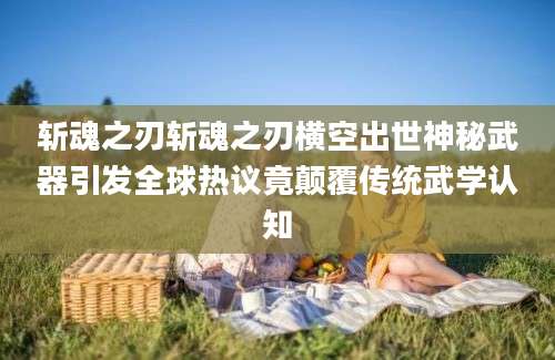 斩魂之刃斩魂之刃横空出世神秘武器引发全球热议竟颠覆传统武学认知