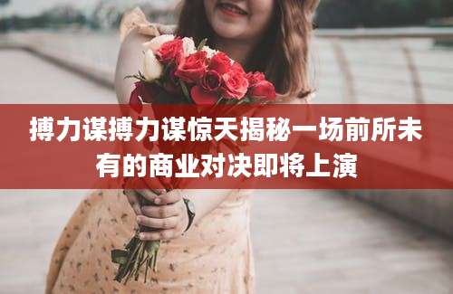 搏力谋搏力谋惊天揭秘一场前所未有的商业对决即将上演