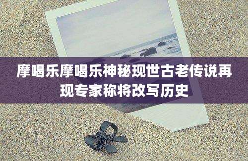 摩喝乐摩喝乐神秘现世古老传说再现专家称将改写历史