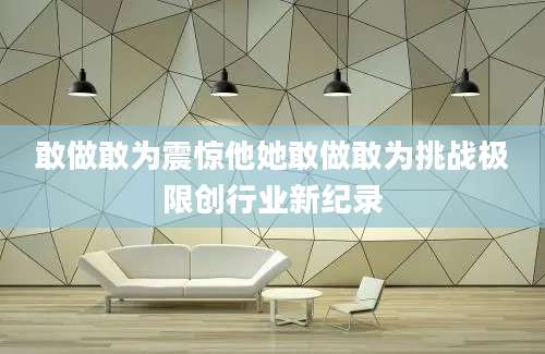 敢做敢为震惊他她敢做敢为挑战极限创行业新纪录
