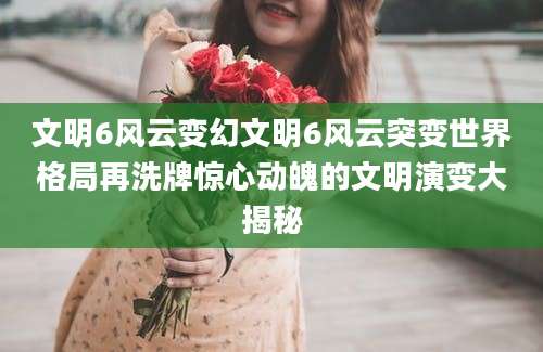文明6风云变幻文明6风云突变世界格局再洗牌惊心动魄的文明演变大揭秘