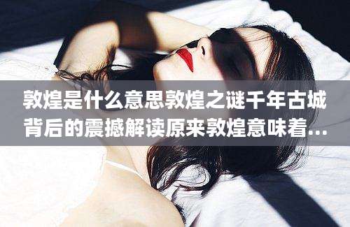 敦煌是什么意思敦煌之谜千年古城背后的震撼解读原来敦煌意味着...