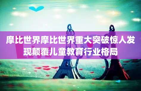 摩比世界摩比世界重大突破惊人发现颠覆儿童教育行业格局