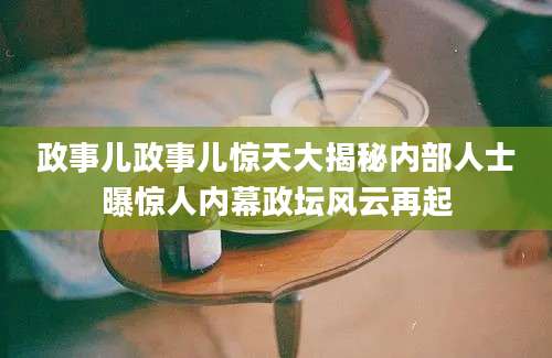 政事儿政事儿惊天大揭秘内部人士曝惊人内幕政坛风云再起