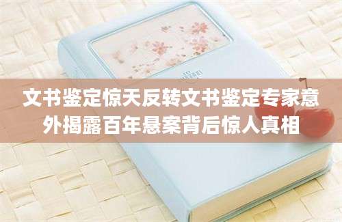 文书鉴定惊天反转文书鉴定专家意外揭露百年悬案背后惊人真相