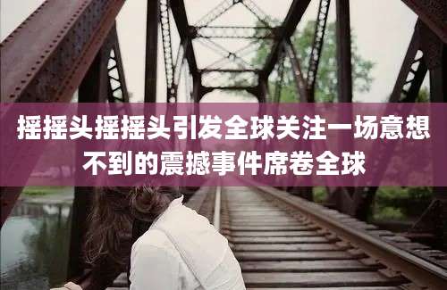 摇摇头摇摇头引发全球关注一场意想不到的震撼事件席卷全球