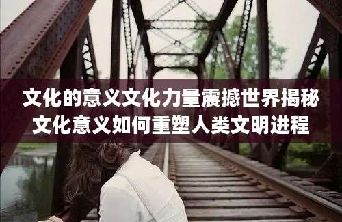 文化的意义文化力量震撼世界揭秘文化意义如何重塑人类文明进程