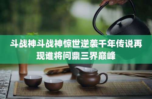 斗战神斗战神惊世逆袭千年传说再现谁将问鼎三界巅峰