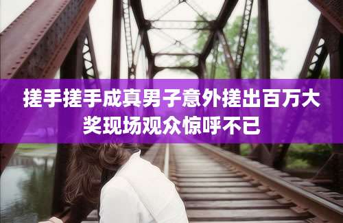 搓手搓手成真男子意外搓出百万大奖现场观众惊呼不已