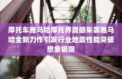 摩托车雅马哈摩托界震撼来袭雅马哈全新力作引发行业地震性能突破想象极限