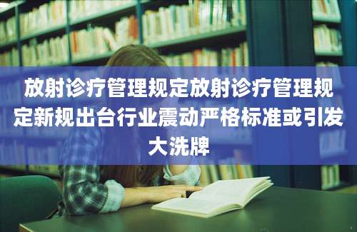 放射诊疗管理规定放射诊疗管理规定新规出台行业震动严格标准或引发大洗牌