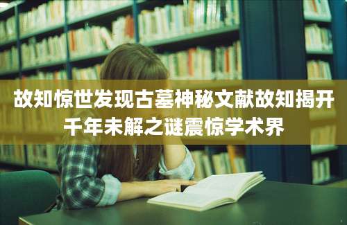 故知惊世发现古墓神秘文献故知揭开千年未解之谜震惊学术界