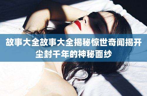 故事大全故事大全揭秘惊世奇闻揭开尘封千年的神秘面纱