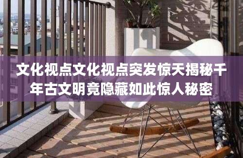 文化视点文化视点突发惊天揭秘千年古文明竟隐藏如此惊人秘密