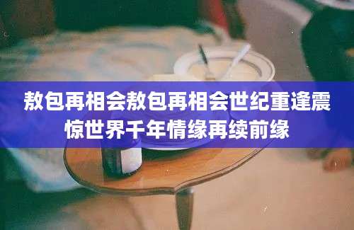 敖包再相会敖包再相会世纪重逢震惊世界千年情缘再续前缘