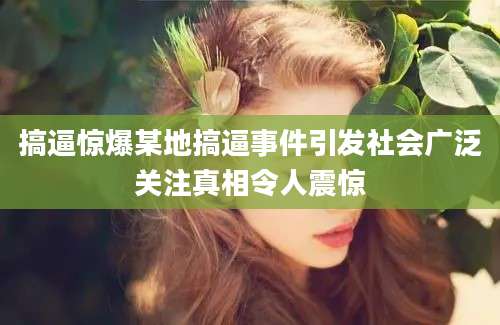 搞逼惊爆某地搞逼事件引发社会广泛关注真相令人震惊
